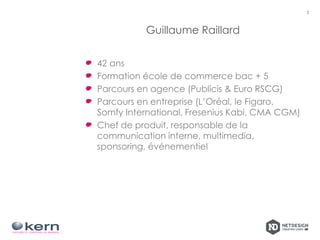 Guillaume Raillard
42 ans
Formation école de commerce bac + 5
Parcours en agence (Publicis & Euro RSCG)
Parcours en entreprise (L’Oréal, le Figaro,
Somfy International, Fresenius Kabi, CMA CGM)
Chef de produit, responsable de la
communication interne, multimedia,
sponsoring, événementiel
3
 
