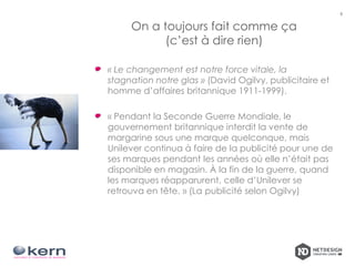 On a toujours fait comme ça
(c’est à dire rien)
6
« Le changement est notre force vitale, la
stagnation notre glas » (David Ogilvy, publicitaire et
homme d’affaires britannique 1911-1999).
« Pendant la Seconde Guerre Mondiale, le
gouvernement britannique interdit la vente de
margarine sous une marque quelconque, mais
Unilever continua à faire de la publicité pour une de
ses marques pendant les années où elle n’était pas
disponible en magasin. À la fin de la guerre, quand
les marques réapparurent, celle d’Unilever se
retrouva en tête. » (La publicité selon Ogilvy)
 