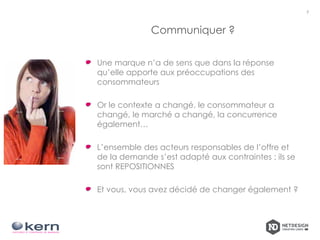 Communiquer ?
7
Une marque n’a de sens que dans la réponse
qu’elle apporte aux préoccupations des
consommateurs
Or le contexte a changé, le consommateur a
changé, le marché a changé, la concurrence
également…
L’ensemble des acteurs responsables de l’offre et
de la demande s’est adapté aux contraintes : ils se
sont REPOSITIONNES
Et vous, vous avez décidé de changer également ?
 
