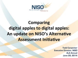 Comparing	
  	
  
digital	
  apples	
  to	
  digital	
  apples:	
  
An	
  update	
  on	
  NISO’s	
  Alterna8ve	
  
Assessment	
  Ini8a8ve
Todd Carpenter	
  
Executive Director, NISO
ALA Annual
June 28, 2014June	
  28,	
  2014	
   1	
  
 