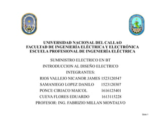 UNIVERSIDAD NACIONAL DEL CALLAO
FACULTAD DE INGENIERÍA ELÉCTRICA Y ELECTRÓNICA
ESCUELA PROFESIONAL DE INGENIERÍA ELÉCTRICA
SUMINISTRO ELECTRICO EN BT
INTRODUCCION AL DISEÑO ELECTRICO
INTEGRANTES:
RIOS VALLEJO NICANOR JAMES 1523120547
SAMANIEGO LOPEZ DANILO 1523120307
PONCE CIRIACO MAICOL 1616125401
CUEVA FLORES EDUARDO 1613115228
PROFESOR: ING. FABRIZIO MILLAN MONTALVO
Slide 1
 