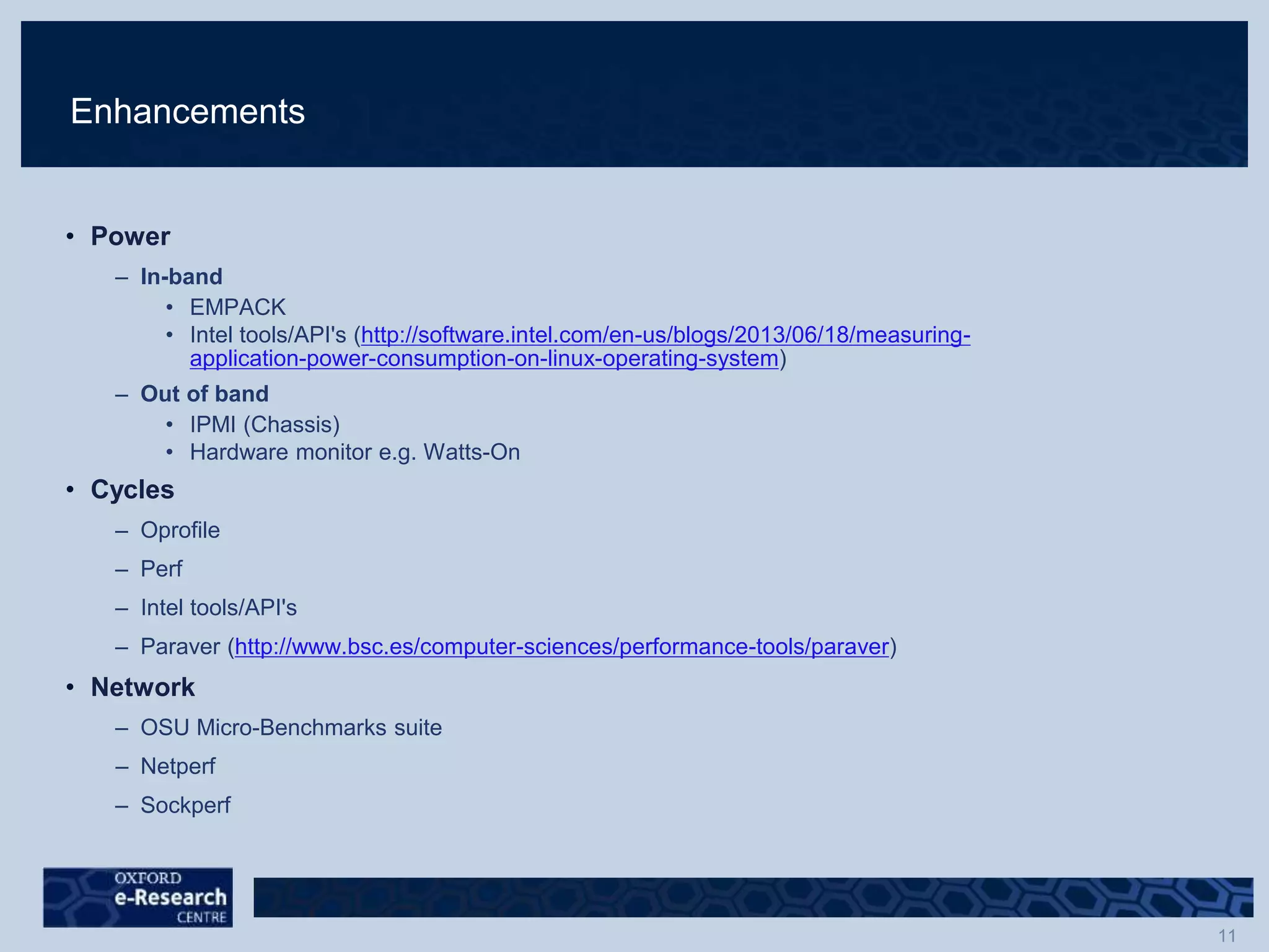 Enhancements
• Power
– In-band
• EMPACK
• Intel tools/API's (http://software.intel.com/en-us/blogs/2013/06/18/measuring-
application-power-consumption-on-linux-operating-system)
– Out of band
• IPMI (Chassis)
• Hardware monitor e.g. Watts-On
• Cycles
– Oprofile
– Perf
– Intel tools/API's
– Paraver (http://www.bsc.es/computer-sciences/performance-tools/paraver)
• Network
– OSU Micro-Benchmarks suite
– Netperf
– Sockperf
 