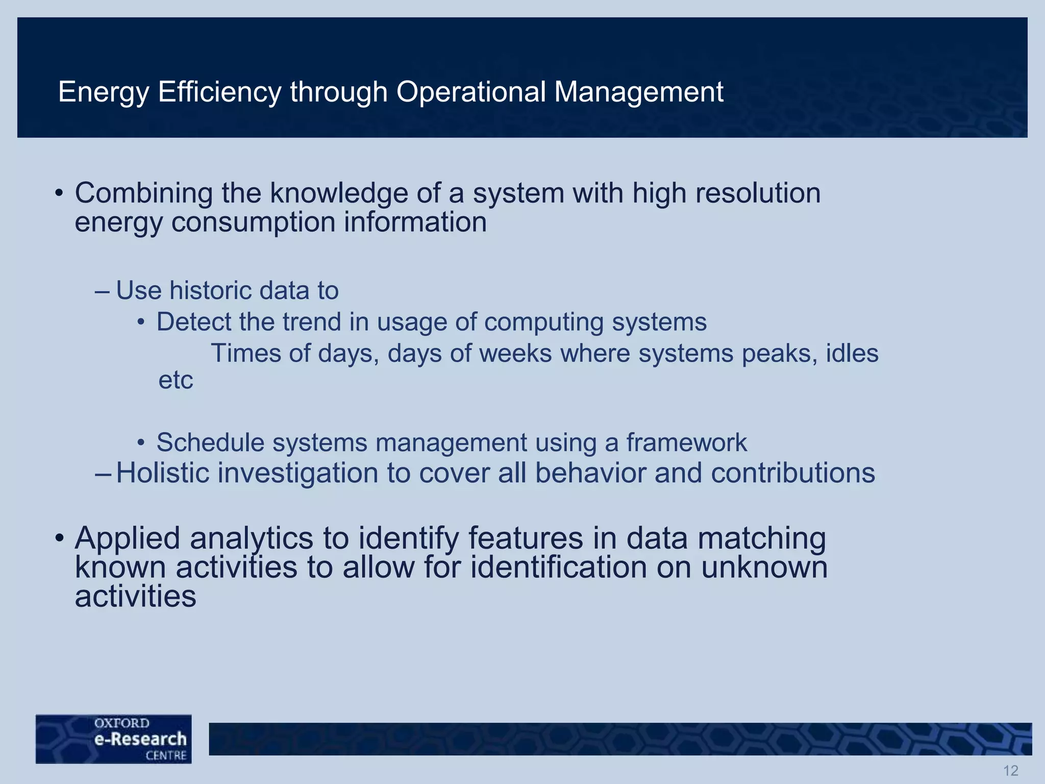 Energy Efficiency through Operational Management
• Combining the knowledge of a system with high resolution
energy consumption information
– Use historic data to
• Detect the trend in usage of computing systems
Times of days, days of weeks where systems peaks, idles
etc
• Schedule systems management using a framework
– Holistic investigation to cover all behavior and contributions
• Applied analytics to identify features in data matching
known activities to allow for identification on unknown
activities
 