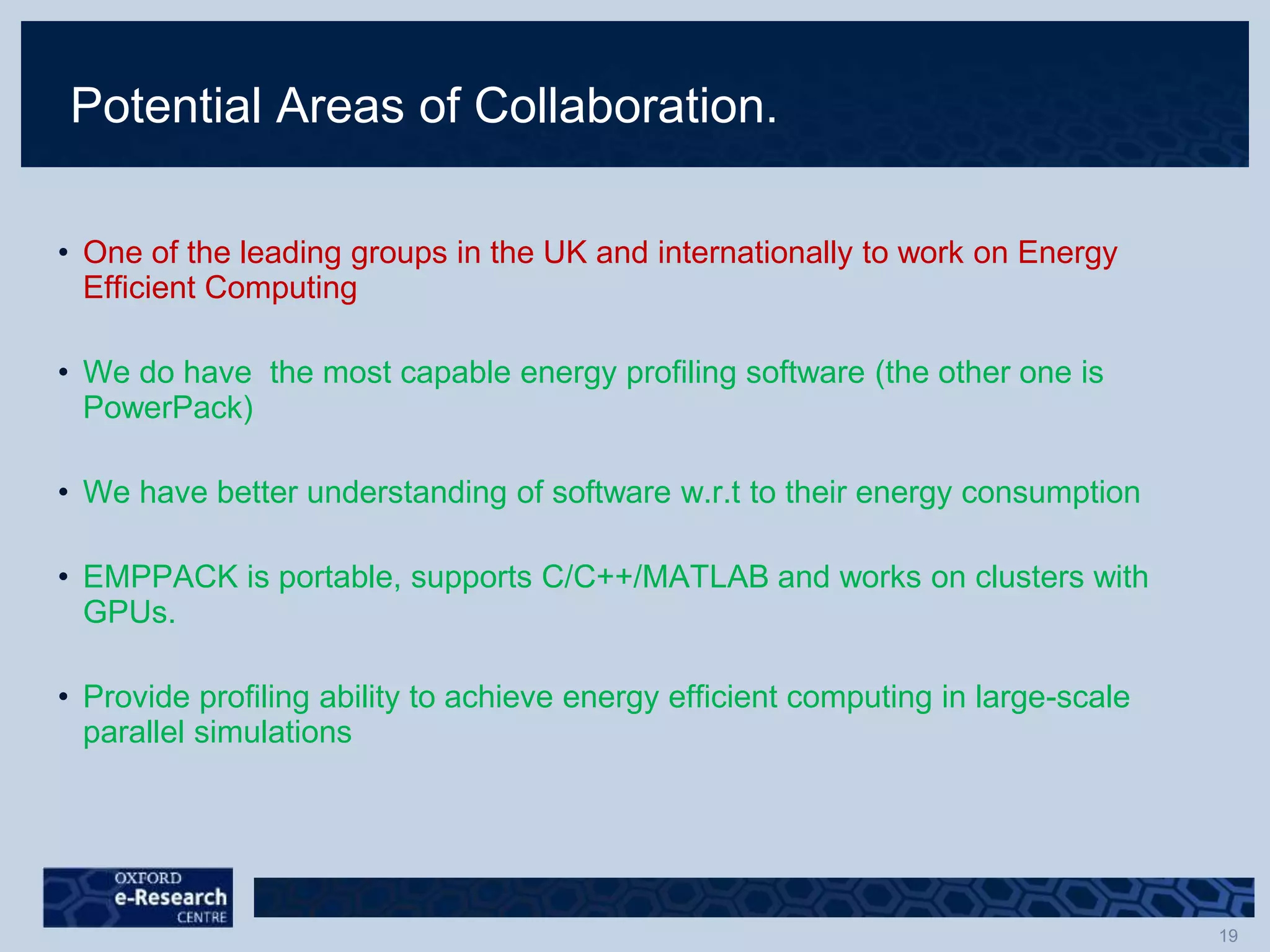 Potential Areas of Collaboration.
• One of the leading groups in the UK and internationally to work on Energy
Efficient Computing
• We do have the most capable energy profiling software (the other one is
PowerPack)
• We have better understanding of software w.r.t to their energy consumption
• EMPPACK is portable, supports C/C++/MATLAB and works on clusters with
GPUs.
• Provide profiling ability to achieve energy efficient computing in large-scale
parallel simulations
 