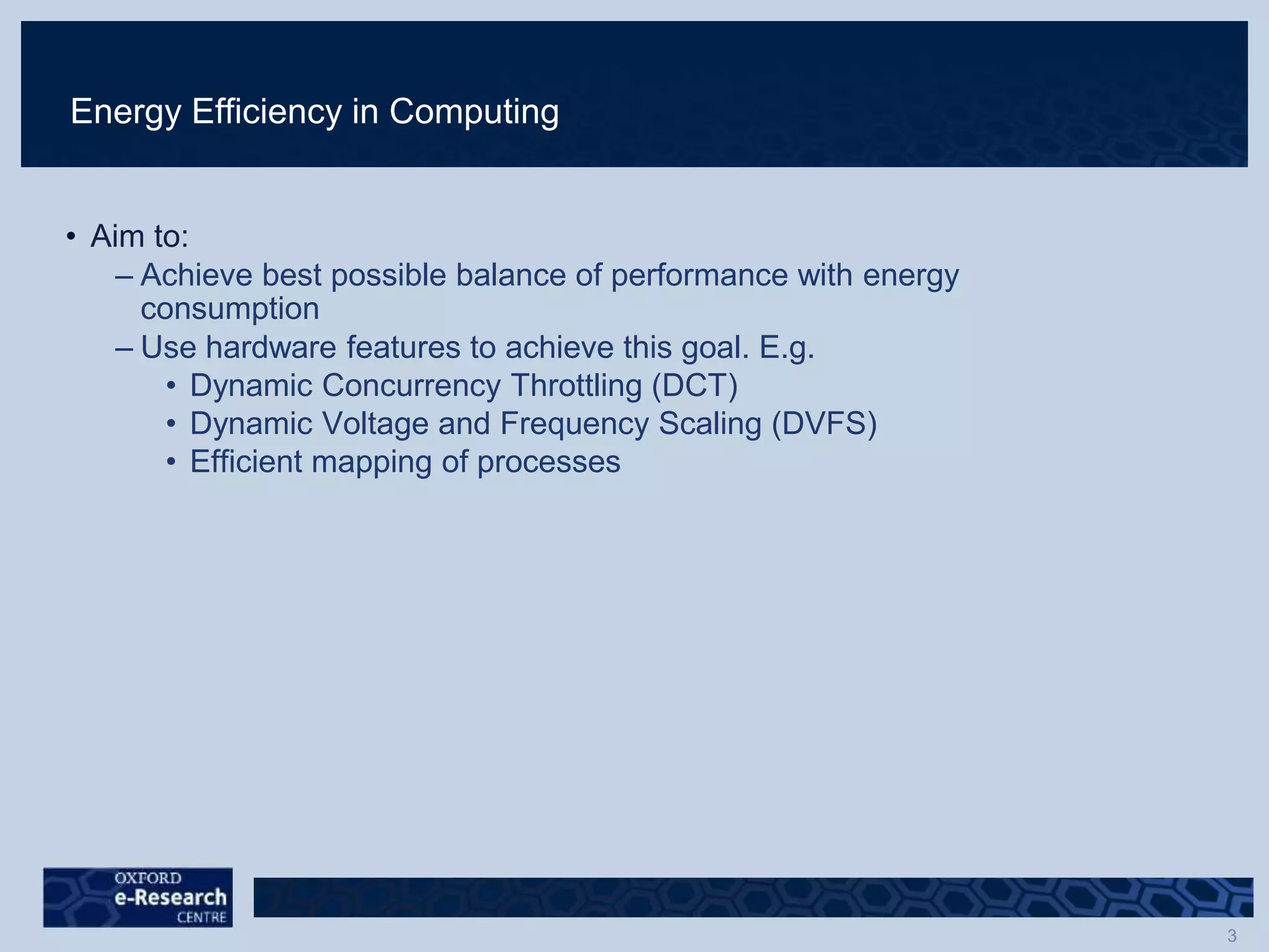 Energy Efficiency in Computing
• Aim to:
– Achieve best possible balance of performance with energy
consumption
– Use hardware features to achieve this goal. E.g.
• Dynamic Concurrency Throttling (DCT)
• Dynamic Voltage and Frequency Scaling (DVFS)
• Efficient mapping of processes
 