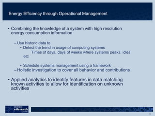 Energy Efficiency through Operational Management
• Combining the knowledge of a system with high resolution
energy consumption information
– Use historic data to
• Detect the trend in usage of computing systems
Times of days, days of weeks where systems peaks, idles
etc
• Schedule systems management using a framework
– Holistic investigation to cover all behavior and contributions
• Applied analytics to identify features in data matching
known activities to allow for identification on unknown
activities
 