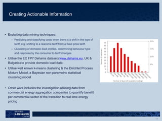 Creating Actionable Information
• Exploiting data mining techniques:
– Predicting and classifying costs when there is a shift in the type of
tariff, e.g. shifting to a real-time tariff from a fixed price tariff.
– Clustering of domestic load profiles, determining behaviour type
and response by the consumer to tariff changes
• Utilise the EC FP7 Dehams dataset (www.dehams.eu, UK &
Bulgaria) to provide domestic load data
• Utilise well known k-means clustering & the Dirichlet Process
Mixture Model, a Bayesian non-parametric statistical
clustering model
• Other work includes the investigation utilising data from
commercial energy aggregation companies to quantify benefit
per commercial sector of the transition to real time energy
pricing
 