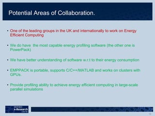 Potential Areas of Collaboration.
• One of the leading groups in the UK and internationally to work on Energy
Efficient Computing
• We do have the most capable energy profiling software (the other one is
PowerPack)
• We have better understanding of software w.r.t to their energy consumption
• EMPPACK is portable, supports C/C++/MATLAB and works on clusters with
GPUs.
• Provide profiling ability to achieve energy efficient computing in large-scale
parallel simulations
 