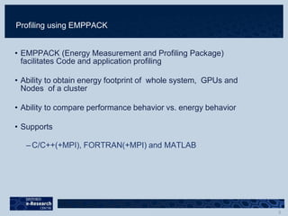 Profiling using EMPPACK
• EMPPACK (Energy Measurement and Profiling Package)
facilitates Code and application profiling
• Ability to obtain energy footprint of whole system, GPUs and
Nodes of a cluster
• Ability to compare performance behavior vs. energy behavior
• Supports
– C/C++(+MPI), FORTRAN(+MPI) and MATLAB
 
