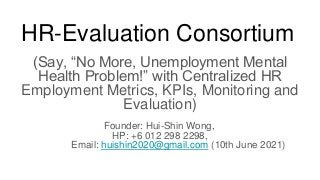 HR-Evaluation Consortium
(Say, “No More, Unemployment Mental
Health Problem!” with Centralized HR
Employment Metrics, KPIs, Monitoring and
Evaluation)
Founder: Hui-Shin Wong,
HP: +6 012 298 2298,
Email: huishin2020@gmail.com (10th June 2021)
 
