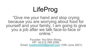 LifeProg
Give me your hand and stop crying
because you are worrying about food for
yourself and your family, I am going to give
you a job after we talk face-to-face or
online.
Founder: Hui-Shin Wong,
HP: +6 012 298 2298,
Email: huishin2020@gmail.com (10th June 2021)
 