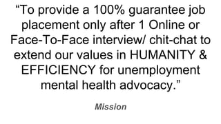 To provide a 100% guarantee job
placement only after 1 Online or
Face-To-Face interview/ chit-chat to
extend our values in HUMANITY &
EFFICIENCY for unemployment
mental health advocacy.
Mission
 