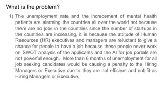 What is the problem?
1) The unemployment rate and the increcement of mental health
patients are alarming the countries all over the world not because
there are no jobs in the countries since the number of startups in
the countries are increasing, it is because the attitude of Human
Resources (HR) executives and managers are reluctant to give a
chance for people to have a job because these people never work
on SWOT analysis of the applicants and the AI for job portals are
not powerful enough. More than 6 months of unemployment for all
job seeking candidates would be causing a penalty to the Hiring
Managers or Executive due to they are not efficient and not fit as
Hiring Managers or Executive.
 