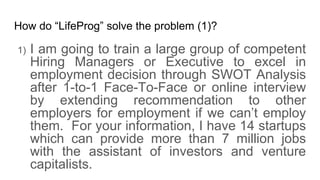 How do LifeProg solve the problem (1)?
1) I am going to train a large group of competent
Hiring Managers or Executive to excel in
employment decision through SWOT Analysis
after 1-to-1 Face-To-Face or online interview
by extending recommendation to other
employers for employment if we cant employ
them. For your information, I have 14 startups
which can provide more than 7 million jobs
with the assistant of investors and venture
capitalists.
 