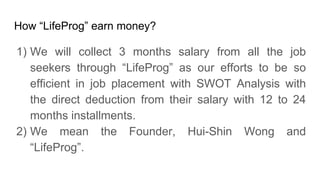 How LifeProg earn money?
1) We will collect 3 months salary from all the job
seekers through LifeProg as our efforts to be so
efficient in job placement with SWOT Analysis with
the direct deduction from their salary with 12 to 24
months installments.
2) We mean the Founder, Hui-Shin Wong and
LifeProg.
 