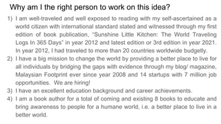 Why am I the right person to work on this idea?
1) I am well-traveled and well exposed to reading with my self-ascertained as a
world citizen with international standard stated and witnessed through my first
edition of book publication, Sunshine Little Kitchen: The World Traveling
Logs In 365 Days in year 2012 and latest edition or 3rd edition in year 2021.
In year 2012, I had traveled to more than 20 countries worldwide budgetly.
2) I have a big mission to change the world by providing a better place to live for
all individuals by bridging the gaps with evidence through my blog/ magazine,
Malaysian Footprint ever since year 2008 and 14 startups with 7 million job
opportunities. We are hiring!
3) I have an excellent education background and career achievements.
4) I am a book author for a total of coming and existing 8 books to educate and
bring awareness to people for a humane world, i.e. a better place to live in a
better world.
 