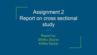 Assignment 2
Report on cross sectional
study
Report by:
Shishu Saurav
Kritika Sarkar
 