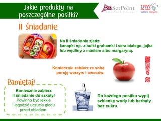 Koniecznie zabierzII śniadanie do szkoły! 
Powinno być lekkie i łagodzić uczucie głodu przed obiadem. 
Na II śniadanie zjedz: 
kanapki np. z bułki grahamki i sera białego, jajka lub wędliny z masłem albo margaryną. 
Do każdego posiłku wypij szklankę wody lub herbaty bez cukru. 
Koniecznie zabierz ze sobą porcję warzyw i owoców.  