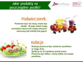 Powinien być nie duży, może być słodki. W jego skład mogą wchodzić owoce lub napój mleczno- owocowy jak koktajl lub jogurt. 
Kolacja powinna być ostatnim posiłkiem w ciągu dnia. 
Zjedz ją na 2-3 godziny przed snem. 
Powinna być lekka i mniej obfita niż reszta posiłków.  