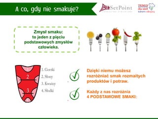 Każdy z nas rozróżnia 
4 PODSTAWOWE SMAKI: 
Zmysł smaku: 
to jeden z pięciu podstawowych zmysłów człowieka. 
Dzięki niemu możesz rozróżniać smak rozmaitych produktów i potraw.  