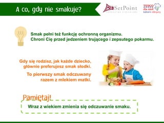 Smak pełni też funkcję ochronną organizmu. Chroni Cię przed jedzeniem trującego i zepsutego pokarmu. 
Wraz z wiekiem zmienia się odczuwanie smaku. 
Gdy się rodzisz, jak każde dziecko, głównie preferujesz smak słodki. 
To pierwszy smak odczuwany razem z mlekiem matki.  