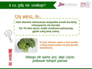 Jako dziecko odczuwasz wszystkie smaki bardziej intensywnie niż dorośli. 
Do 10 roku życia, kubki smakowe pokrywają gęsto całą jamę ustną. 
Po tym okresie część z nich zanika, a Twój zmysł smaku nie jest już tak wyostrzony.  
