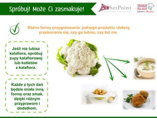 Różne formy przygotowania jednego produktu ułatwią przekonanie się, czy go lubisz, czy też nie. 
Jeśli nie lubiszkalafiora, spróbuj zupy kalafiorowej lub kotletówz kalafiora. 
Każde z tych dań będzie miało inną formę oraz smak, dzięki różnym przyprawom i dodatkom.  