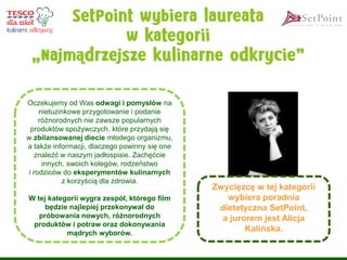 Oczekujemy od Was odwagi i pomysłów na nietuzinkowe przygotowanie i podanie różnorodnych nie zawsze popularnych produktów spożywczych, które przydają się w zbilansowanej diecie młodego organizmu, a także informacji, dlaczego powinny się one znaleźć w naszym jadłospisie. Zachęćcie innych, swoich kolegów, rodzeństwo i rodziców do eksperymentów kulinarnych z korzyścią dla zdrowia. 
W tej kategorii wygra zespół, którego film będzie najlepiej przekonywał do próbowania nowych, różnorodnych produktów i potraw oraz dokonywania mądrych wyborów. 
Zwycięzcę w tej kategorii wybiera poradnia dietetyczna SetPoint, a jurorem jest Alicja Kalińska.  