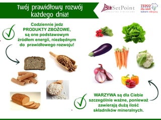 WARZYWA są dla Ciebie szczególnie ważne, ponieważ zawierają dużą ilość składników mineralnych. 
Codziennie jedz PRODUKTY ZBOŻOWE, są one podstawowym źródłem energii, niezbędnym do prawidłowego rozwoju!  