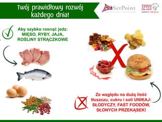 Aby szybko rosnąć jedz: MIĘSO, RYBY, JAJA, ROŚLINY STRĄCZKOWE 
Ze względu na dużą ilość tłuszczu, cukru i soli UNIKAJ: SŁODYCZY, FAST FOODÓW, SŁONYCH PRZEKĄSEK!  