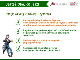 Regularność to podstawa,jedz 4-5 posiłków dziennie! Regularność gwarantuje utrzymanie prawidłowej masy ciała. 
Każdego dnia bądź aktywny fizycznie. 
Ruch korzystnie wpływa na kondycję fizyczną, sprawność umysłową oraz pomaga zachować prawidłową sylwetkę. 
Różnorodność minimalizuje ryzyko wystąpienia niedoborów pokarmowych. 
Codziennie jedz produkty ze wszystkich grup w piramidzie!  