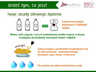 Codziennie wypijaj minimum 3 szklanki mleka. 
Mleko, kefir, jogurty i sery to podstawowe źródło wapnia w diecie, niezbędne do budowy mocnych kości i zębów. 
Czerp energię z produktów znajdujących się na dole piramidy -pełnoziarnistego pieczywa, ryżu, kaszy i makronu! 
Pij codziennie odpowiednią ilość wody.  
