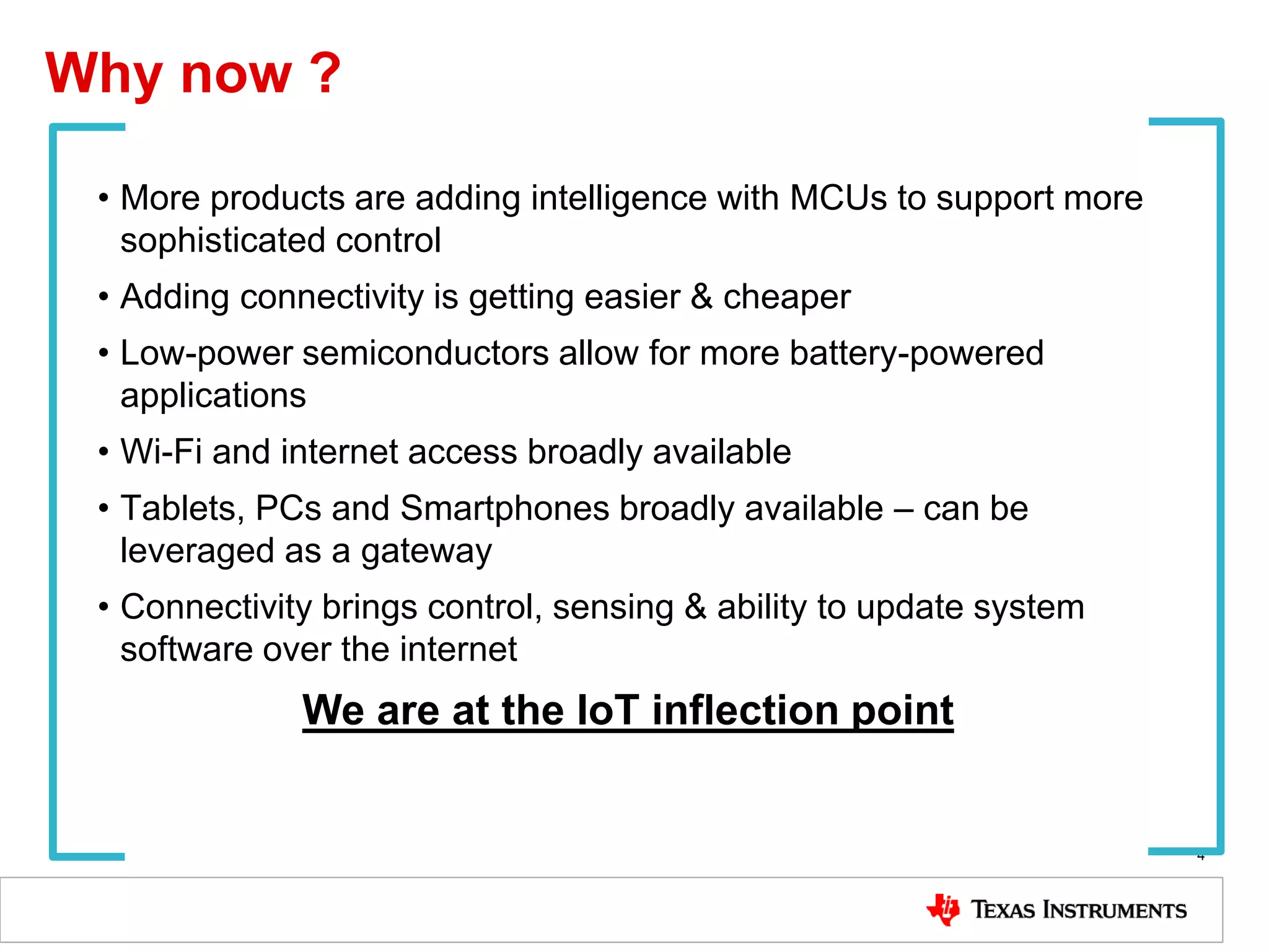 Why now ?
4
• More products are adding intelligence with MCUs to support more
sophisticated control
• Adding connectivity is getting easier & cheaper
• Low-power semiconductors allow for more battery-powered
applications
• Wi-Fi and internet access broadly available
• Tablets, PCs and Smartphones broadly available – can be
leveraged as a gateway
• Connectivity brings control, sensing & ability to update system
software over the internet
We are at the IoT inflection point
 