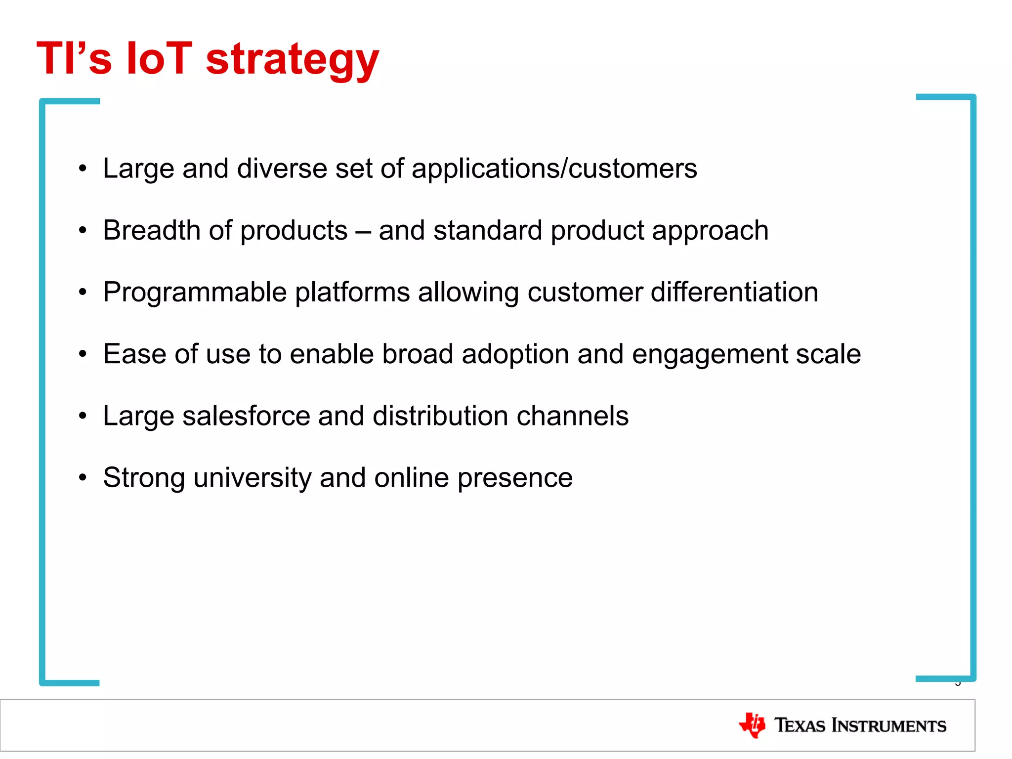 TI’s IoT strategy
5
• Large and diverse set of applications/customers
• Breadth of products – and standard product approach
• Programmable platforms allowing customer differentiation
• Ease of use to enable broad adoption and engagement scale
• Large salesforce and distribution channels
• Strong university and online presence
 