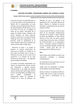 FACULTAD DE LETRAS Y CIENCIAS HUMANAS
                 COMUNICACIONES E IMAGEN INSTITUCIONAL


La República

               TEATRO ESPAÑOL PROGRAMA OBRAS DE VARGAS LLOSA

     Inaugura. Natalio Grueso presenta su primera temporada al frente de las artes escénicas del Ayuntamiento,
                                        empezando por la obra dramática del Nobel de Literatura Vargas Llosa.

El área de Las Artes ha presentado ayer en                 festivales de jazz y de góspel, y los
la Junta de Gobierno del Ayuntamiento de                   espectáculos de la Compañía Nacional de
Madrid (PP) la programación de artes                       Danza. Además, en Navidad los teatros
escénicas para la temporada 2012-2013 en                   dedicarán su programación por primera vez
los teatros Español y Fernán Gómez, y en el                al público infantil.
Circo Price. Se inicia así la andadura al
frente de los teatros municipales de la                    Grueso se puso al frente en marzo de gran
capital de Natalio Grueso, exdirector del                  parte de las principales infraestructuras
Centro Niemeyer de Avilés (Asturias),                      culturales de la capital: el Teatro Español,
fichado en marzo por el concejal Fernando                  las Naves del Matadero, el Teatro Fernán
Villalonga. Entre otros espectáculos, en los               Gómez, el Circo Price, el Centro Cultural
próximos meses se representará en el                       Conde Duque, la Casa de Vacas y el Palacio
Teatro Español toda la obra dramática del                  de Cristal del Retiro. En su presentación,
escritor peruano Mario Vargas Llosa.                       afirmó: “Queremos convertir a Madrid en
                                                           una de las grandes capitales culturales del
 “Abriremos el teatro a la ciudad. Le                      mundo”. Cuenta para ello con un
daremos un impulso internacional, de                       presupuesto de 25 millones de euros.
modo que el Español se convierta en el
                                                           Datos
gran teatro de España ante el mundo, y
trataremos de hacer de él el motor de la                   Mario Vargas Llosa (1936)es uno de los más
producción y la industria de las artes                     importantes    novelistas   y    ensayistas
escénicas de nuestro país”, ha asegurado                   contemporáneos.
ayer la alcaldesa, Ana Botella.
                                                           Ha cosechado numerosos premios, como el
Los teatros municipales representarán una                  Nobel de Literatura en 2010.
docena de producciones propias durante
esta temporada, y algunos estrenos                         Vargas Llosa ha participado en política,
internacionales. A las tablas del Español                  siendo defensor de las ideas liberales.
subirán José Sacristán, María Pagés, Gemma
                                                           Alcanzó la fama en la década de 1960 con
Cuervo, Juan Diego Botto y Ana Belén, entre
                                                           novelas, tales como La ciudad y los perros,
otros      artistas.    Completarán      la
                                                           La casa verde y Conversación en La
programación, según ha avanzado el
                                                           Catedral.
concejal en la Junta de Gobierno, los
 