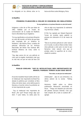 FACULTAD DE LETRAS Y CIENCIAS HUMANAS
                COMUNICACIONES E IMAGEN INSTITUCIONAL


ha refugiado en los últimos años en la                 lectura de libros sobre Biología y Física.



La República

       PRIMERA FILMACIÓN A COLOR ES EXHIBIDA EN INGLATERRA

                                         "Es muy significativo, es la primera filmación en color del mundo".

Imágenes a color de un film que datan de               años es algo muy importante. Es realmente
1902, halladas por el museo de                         muy hermosa", añadió.
comunicación de la ciudad de Bradford,
fueron difundidas hoy en Inglaterra.                   El film fue captado por Edward Raymond
                                                       Turner, de Londres, quien patentó su
"Es muy significativo, es la primera filmación         proceso de coloración el 22 de marzo de
en color del mundo y el hecho de que haya              1899.
sido inventada por un británico es
fantástico", dijo Bryony Dixon, curadora de            "Ésta es la primera película en color natural
películas silenciosas de los Archivos                  en el mundo, no sólo en Reino Unido. Hubo
Nacionales del British Film Institute (BFI,            otras películas a color pero no eran lo que
Instituto Británico de Cine), sobre la                 llamamos 'color natural', sino que se
filmación.                                             pintaba sobre la superficie de la cinta",
                                                       añadió la curadora.
"Hay algo acerca de ver una película en
color que te engaña, haciéndote creer que
es más real, así que ver esto de hace 110



La República

       PAULO COELHO: “SOY EL INTELECTUAL MÁS IMPORTANTE DE
                       BRASIL PORQUE TENGO ALGO QUE DECIR"

                                                                "Para todos, no sólo para los intelectuales".

El escritor brasileño Paulo Coelho afirmó ser          intelectuales”, dijo en una entrevista a la
el intelectual más importante de Brasil.Tras           última edición de la revista “Rolling
desatar la polémica por considerar al libro            Stone”.
Ulises, de James Joyce, como dañina para la
literatura, el escritor ahora ha proferido ser         Asimismo,    habló   sobre   su   última
el más importante de su país.                          publicación: Manuscrito encontrado en
                                                       Accra. “Tengo una obsesión por esta área
“Soy el intelectual más importante de                  del planeta (Cercano Oriente). Creo que
Brasil. ¿Por qué? Porque tengo algo que                todo empezó allí y todo se acabará allí”,
decir. Y para todos, no (sólo) para los                agregó.
 