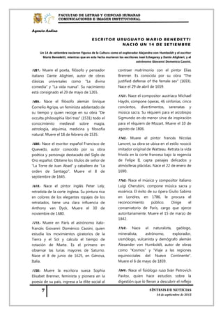 FACULTAD DE LETRAS Y CIENCIAS HUMANAS
                 COMUNICACIONES E IMAGEN INSTITUCIONAL


Agencia Andina

                                         ESCRITOR URUGUAYO MARIO BENEDETTI
                                                    NACIÓ UN 14 DE SETIEMBRE

     Un 14 de setiembre nacieron figuras de la Cultura como el explorador Alejandro von Humboldt y el escritor
      Mario Benedetti, mientras que en esta fecha murieron los escritores José Echegaray y Dante Alighieri, y el
                                                                        astrónomo Giovanni Domenico Cassini.

1321.- Muere el poeta, filósofo y pensador                  contraer matrimonio con el pintor Elias
italiano Dante Alighieri, autor de obras                    Brenner. Es conocida por su obra "The
clásicas universales como "La divina                        justified defense of the female sex" (1693).
comedia" y "La vida nueva". Su nacimiento                   Nace el 29 de abril de 1659.
está consignado el 29 de mayo de 1265.
                                                            1737.- Nace el compositor austriaco Michael
1486.- Nace el filósofo alemán Enrique                      Haydn, compone óperas, 46 sinfonías, cinco
Cornelio Agripa, un feminista adelantado de                 conciertos, divertimentos, serenatas y
su tiempo y quien recoge en su obra "De                     música sacra. Su réquiem para el arzobispo
occulta philosophia libri tres" (1531) todo el              Sigmundo en do menor sirve de inspiración
conocimiento medieval sobre magia,                          para el réquiem de Mozart. Muere el 10 de
astrología, alquimia, medicina y filosofía                  agosto de 1806.
natural. Muere el 18 de febrero de 1535.
                                                            1743.- Muere el pintor francés Nicolas
1580.- Nace el escritor español Francisco de                Lancret, su obra se ubica en el estilo rococó
Quevedo, autor conocido por su obra                         imitador original de Watteau. Retrata la vida
poética y personaje destacado del Siglo de                  frívola en la corte francesa bajo la regencia
Oro español. Obtiene los títulos de señor de                de Felipe II, capta paisajes delicados y
"La Torre de Juan Abad" y caballero de "La                  atmósferas plácidas. Nace el 22 de enero de
orden de Santiago". Muere el 8 de                           1690.
septiembre de 1645.
                                                            1760.- Nace el músico y compositor italiano
1618.- Nace el pintor inglés Peter Lely,                    Luigi Cherubini, compone música sacra y
retratista de la corte inglesa. Su pintura rica             escénica. El éxito de su ópera Giulio Sabino
en colores de los elegantes ropajes de los                  en Londres, en 1786, le procura el
retratados, tiene una clara influencia de                   reconocimiento       público.   Dirige     el
Anthony van Dyck. Muere el 30 de                            conservatorio de París, cargo que ejerce
noviembre de 1680.                                          autoritariamente. Muere el 15 de marzo de
                                                            1842.
1712.- Muere en París el astrónomo italo-
francés Giovanni Doménico Cassini, quien                    1769.- Nace el naturalista, geólogo,
estudia los movimientos giratorios de la                    mineralista,    astrónomo,    explorador,
Tierra y el Sol y calcula el tiempo de                      sismólogo, vulcanista y demógrafo alemán
rotación de Marte. Es el primero en                         Alexander von Humboldt, autor de obras
observar las lunas mayores de Saturno.                      como "Kosmos" y "Viaje a las regiones
Nace el 8 de junio de 1625, en Génova,                      equinocciales del Nuevo Continente".
Italia.                                                     Muere el 6 de mayo de 1859.

1730.- Muere la escritora sueca Sophia                      1849.- Nace el fisiólogo ruso Iván Petrovich
Elisabet Brenner, feminista y pionera en la                 Pavlov, quien hace estudios sobre la
poesía de su país, ingresa a la élite social al             digestión que lo llevan a descubrir el reflejo
 