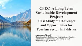 CPEC A Long Term
Sustainable Development
Project:
Case Study of Challenges
and Opportunities for
Tourism Sector in Pakistan
Muhammad Ismail
Department of Politics and International Studies
Karakoram International University Gilgit-
Baltistan, Gilgit, Pakistan
 