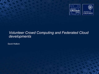 1
Volunteer Crowd Computing and Federated Cloud
developments
David Wallom
 