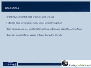 Conclusions
• CPDN moving towards SciaaS or at least ‘Data sets aaS’
• Federated cloud services are a reality across Europe through EGI
• Open standards give user confidence to build tools and services against known interfaces
• Cloud can support different aspects of Crowd Computing ‘lifecycle’
 