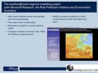 The weather@home regional modelling project
(with Microsoft Research, the Risk Prediction Initiative and Environment
Guardian)
• High impact weather events are typically
rare and unpredictable.
• They also involve small scales.
• Resolution provided by nested regional
model.
• Compare numbers of events in the 1960s
and 2000s to explore trends.
• Modify boundary conditions to mimic
counter-factual “world that might have
been”.
 