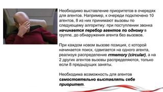 Необходимо выставление приоритетов в очередях 
для агентов. Например, к очереди подключено 10 
агентов, 8 из них принимают вызовы по 
следующему алгоритму: при поступлении звонка 
начинается перебор агентов по одному в 
группе, до обнаружения агента без вызовов. 
При каждом новом вызове позиция, с которой 
начинается поиск, сдвигается на одного агента, 
реализуя распределение rrmemory (circular), а на 
2 других агентов вызовы распределяются, только 
если 8 предыдущих заняты. 
Необходима возможность для агентов 
самостоятельно выставлять себе 
приоритет. 
 