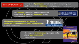 каждого 
«У 
клиента 
в 
«Необходимо 
12 
позитивных 
примеров, 
чтобы 
забыть 
один 
негативный» 
– 
Ruby 
Newell-­‐Legner 
«96% 
«На 
недовольных 
клиентов 
не 
сообщат 
о 
проблеме. 
91% 
из 
них 
просто 
уйдут 
и 
не 
вернутся» 
– 
1st 
Financial 
Training 
Services 
клиента, 
из 
тех 
кто 
пожаловался, 
приходится 
26, 
из 
тех 
кто 
промолчал 
о 
своей 
проблеме» 
— 
Lee 
Resource 
4 
раза 
выше 
вероятность 
уйти 
к 
конкуренту, 
если 
проблема 
связана 
с 
сервисом, 
а 
не 
с 
продуктом» 
— 
Bain 
& 
Company 
 
