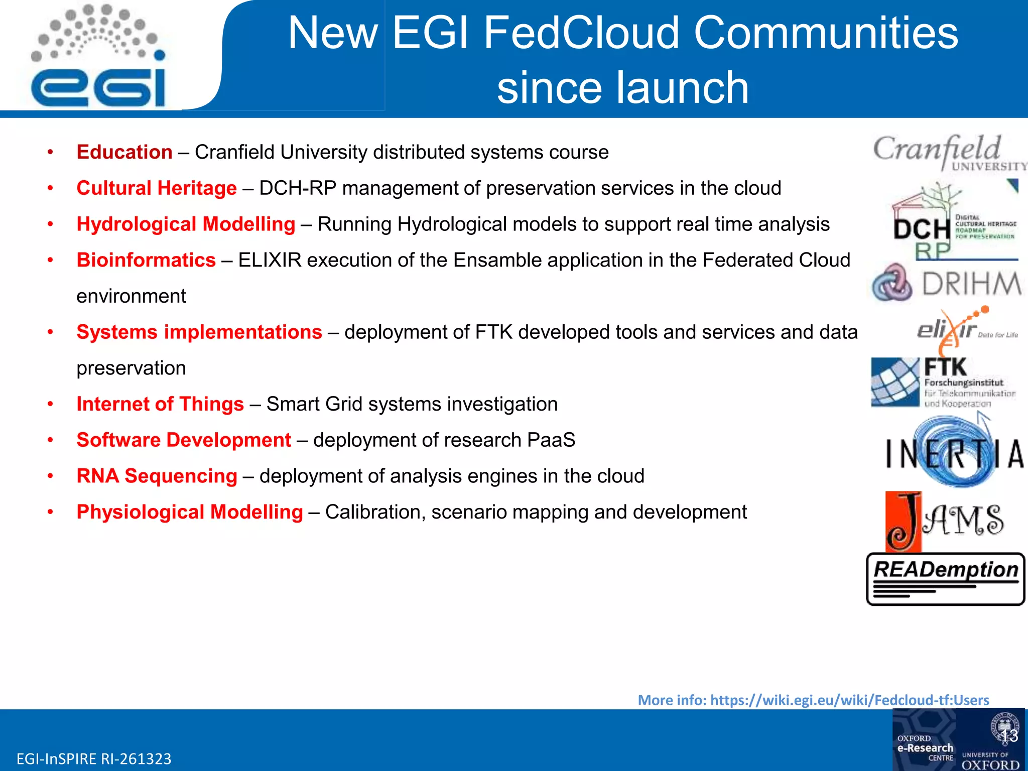 www.egi.euEGI-InSPIRE RI-261323
New EGI FedCloud Communities
since launch
• Education – Cranfield University distributed systems course
• Cultural Heritage – DCH-RP management of preservation services in the cloud
• Hydrological Modelling – Running Hydrological models to support real time analysis
• Bioinformatics – ELIXIR execution of the Ensamble application in the Federated Cloud
environment
• Systems implementations – deployment of FTK developed tools and services and data
preservation
• Internet of Things – Smart Grid systems investigation
• Software Development – deployment of research PaaS
• RNA Sequencing – deployment of analysis engines in the cloud
• Physiological Modelling – Calibration, scenario mapping and development
More info: https://wiki.egi.eu/wiki/Fedcloud-tf:Users
13
 