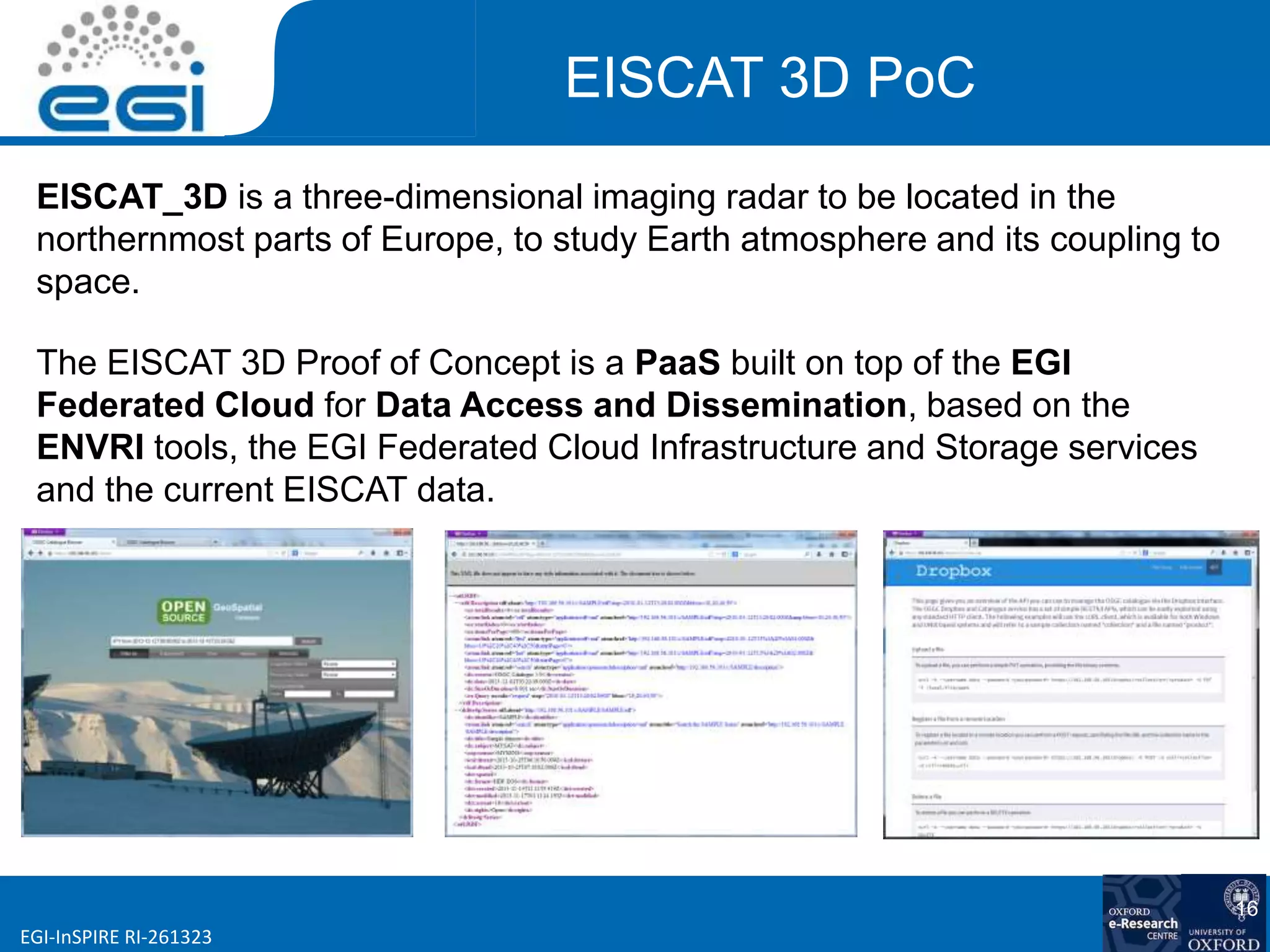 www.egi.euEGI-InSPIRE RI-261323
16
EISCAT 3D PoC
EISCAT_3D is a three-dimensional imaging radar to be located in the
northernmost parts of Europe, to study Earth atmosphere and its coupling to
space.
The EISCAT 3D Proof of Concept is a PaaS built on top of the EGI
Federated Cloud for Data Access and Dissemination, based on the
ENVRI tools, the EGI Federated Cloud Infrastructure and Storage services
and the current EISCAT data.
 