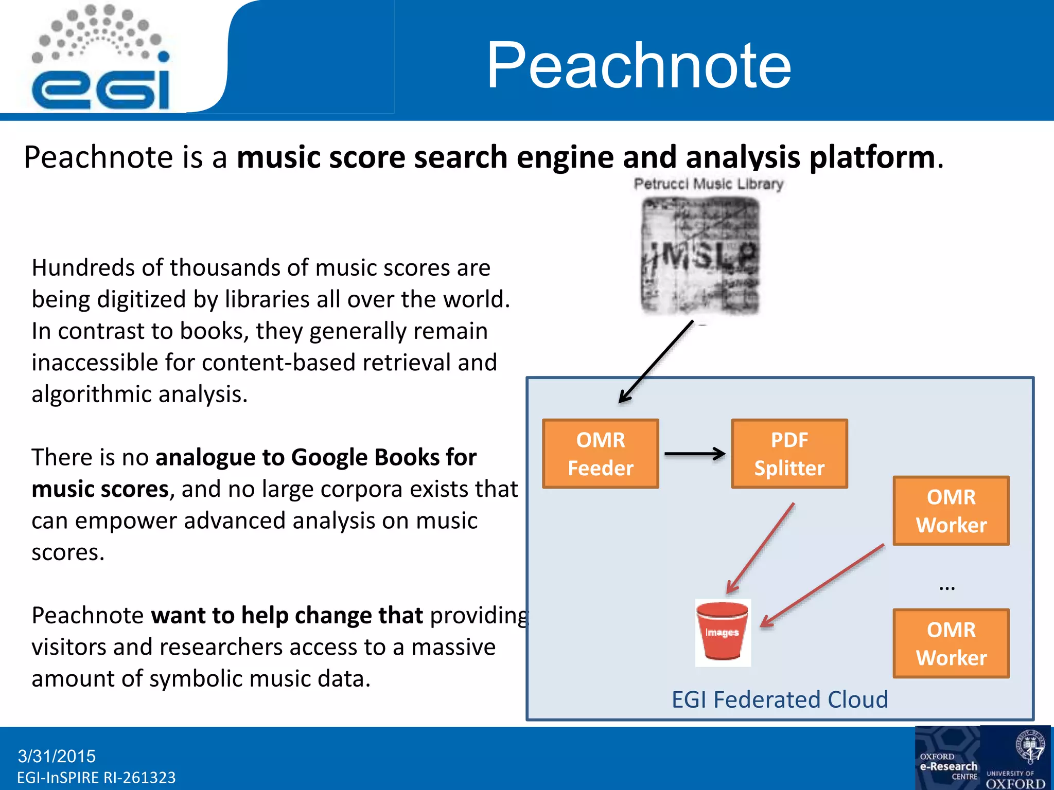 www.egi.euEGI-InSPIRE RI-261323
Peachnote
3/31/2015 17
Peachnote is a music score search engine and analysis platform.
Hundreds of thousands of music scores are
being digitized by libraries all over the world.
In contrast to books, they generally remain
inaccessible for content-based retrieval and
algorithmic analysis.
There is no analogue to Google Books for
music scores, and no large corpora exists that
can empower advanced analysis on music
scores.
Peachnote want to help change that providing
visitors and researchers access to a massive
amount of symbolic music data.
EGI Federated Cloud
OMR
Worker
PDF
Splitter
OMR
Feeder
OMR
Worker
…
 