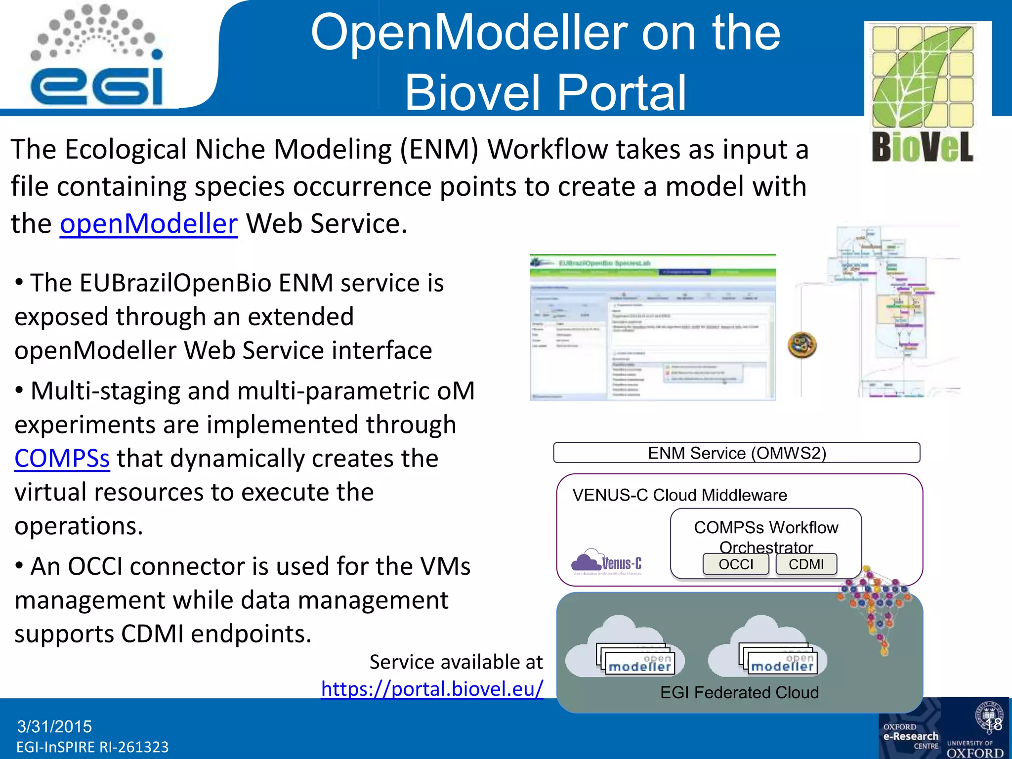 www.egi.euEGI-InSPIRE RI-261323
OpenModeller on the
Biovel Portal
3/31/2015 18
Evalua
mod
BENELUX confe
Ghent, 02. April
The Ecological Niche Modeling (ENM) Workflow takes as input a
file containing species occurrence points to create a model with
the openModeller Web Service.
• The EUBrazilOpenBio ENM service is
exposed through an extended
openModeller Web Service interface
• Multi-staging and multi-parametric oM
experiments are implemented through
COMPSs that dynamically creates the
virtual resources to execute the
operations.
• An OCCI connector is used for the VMs
management while data management
supports CDMI endpoints.
ENM Service (OMWS2)
VENUS-C Cloud Middleware
COMPSs Workflow
Orchestrator
OCCI CDMI
EGI Federated Cloud
Service available at
https://portal.biovel.eu/
 