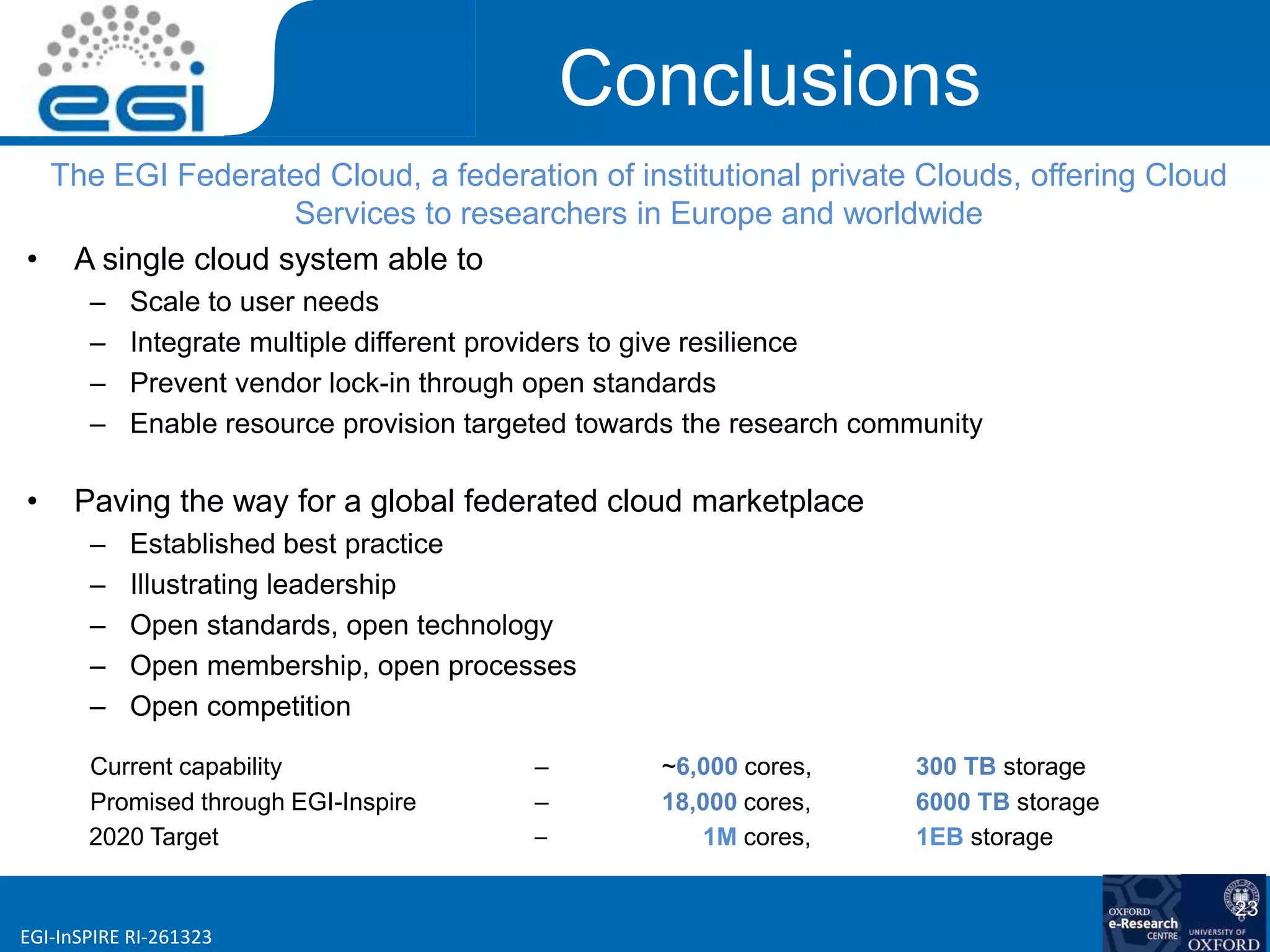 www.egi.euEGI-InSPIRE RI-261323
Conclusions
The EGI Federated Cloud, a federation of institutional private Clouds, offering Cloud
Services to researchers in Europe and worldwide
• A single cloud system able to
– Scale to user needs
– Integrate multiple different providers to give resilience
– Prevent vendor lock-in through open standards
– Enable resource provision targeted towards the research community
• Paving the way for a global federated cloud marketplace
– Established best practice
– Illustrating leadership
– Open standards, open technology
– Open membership, open processes
– Open competition
Current capability – ~6,000 cores, 300 TB storage
Promised through EGI-Inspire – 18,000 cores, 6000 TB storage
2020 Target – 1M cores, 1EB storage
23
 