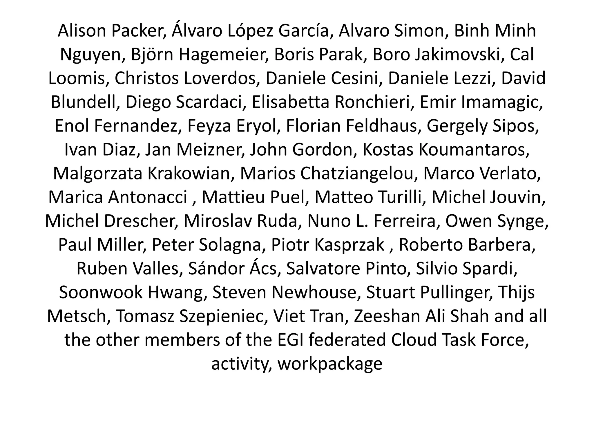 Alison Packer, Álvaro López García, Alvaro Simon, Binh Minh
Nguyen, Björn Hagemeier, Boris Parak, Boro Jakimovski, Cal
Loomis, Christos Loverdos, Daniele Cesini, Daniele Lezzi, David
Blundell, Diego Scardaci, Elisabetta Ronchieri, Emir Imamagic,
Enol Fernandez, Feyza Eryol, Florian Feldhaus, Gergely Sipos,
Ivan Diaz, Jan Meizner, John Gordon, Kostas Koumantaros,
Malgorzata Krakowian, Marios Chatziangelou, Marco Verlato,
Marica Antonacci , Mattieu Puel, Matteo Turilli, Michel Jouvin,
Michel Drescher, Miroslav Ruda, Nuno L. Ferreira, Owen Synge,
Paul Miller, Peter Solagna, Piotr Kasprzak , Roberto Barbera,
Ruben Valles, Sándor Ács, Salvatore Pinto, Silvio Spardi,
Soonwook Hwang, Steven Newhouse, Stuart Pullinger, Thijs
Metsch, Tomasz Szepieniec, Viet Tran, Zeeshan Ali Shah and all
the other members of the EGI federated Cloud Task Force,
activity, workpackage
 