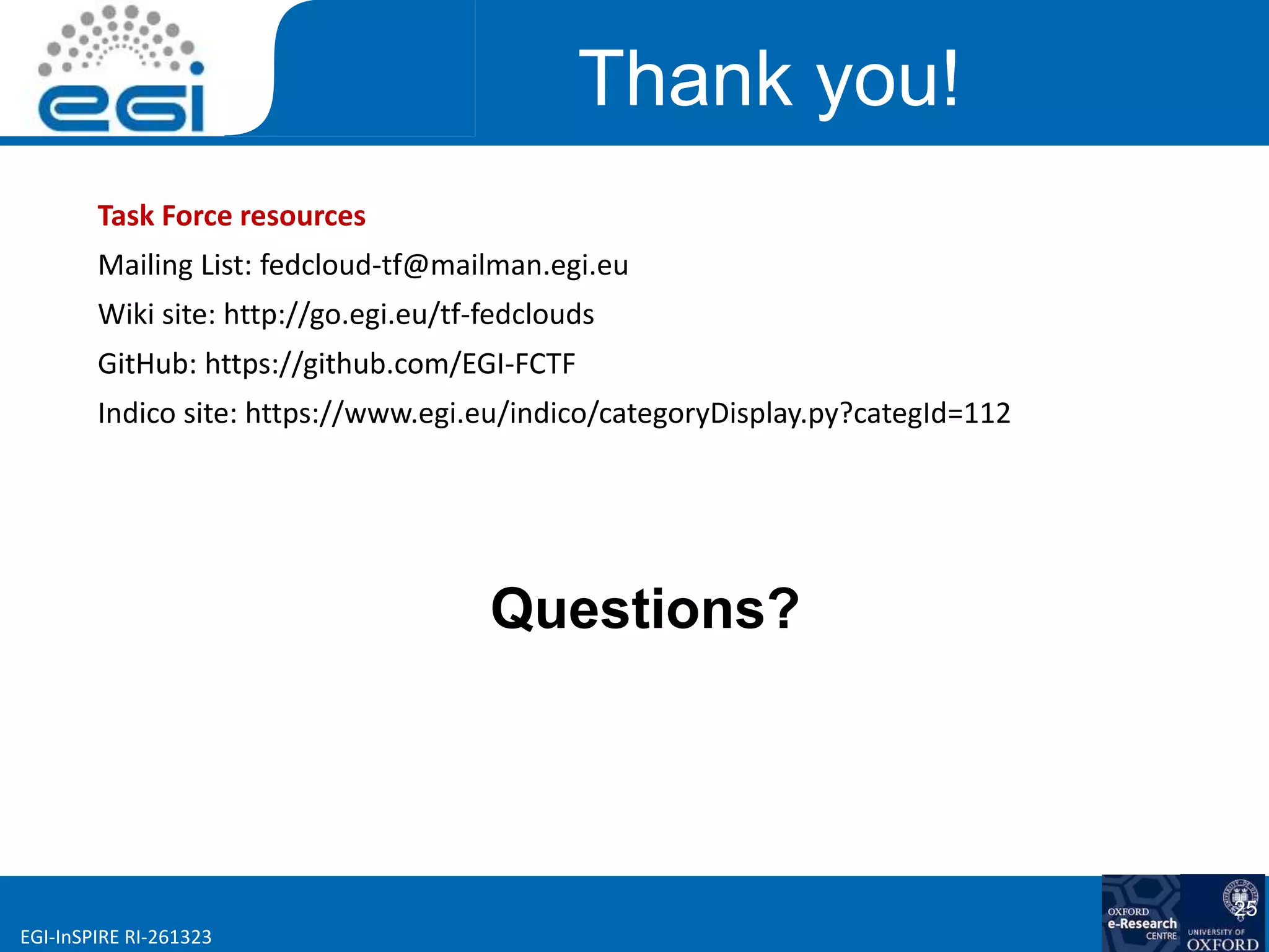 www.egi.euEGI-InSPIRE RI-261323
Thank you!
Questions?
25
Task Force resources
Mailing List: fedcloud-tf@mailman.egi.eu
Wiki site: http://go.egi.eu/tf-fedclouds
GitHub: https://github.com/EGI-FCTF
Indico site: https://www.egi.eu/indico/categoryDisplay.py?categId=112
 